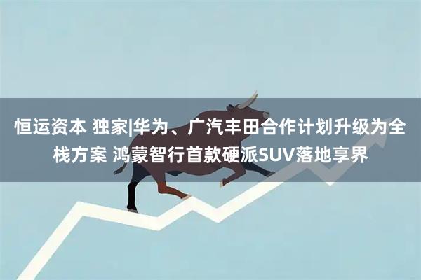 恒运资本 独家|华为、广汽丰田合作计划升级为全栈方案 鸿蒙智行首款硬派SUV落地享界