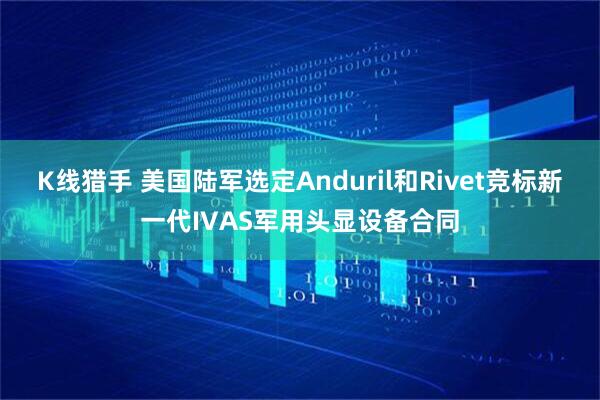 K线猎手 美国陆军选定Anduril和Rivet竞标新一代IVAS军用头显设备合同