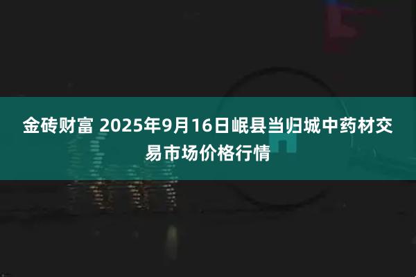金砖财富 2025年9月16日岷县当归城中药材交易市场价格行情