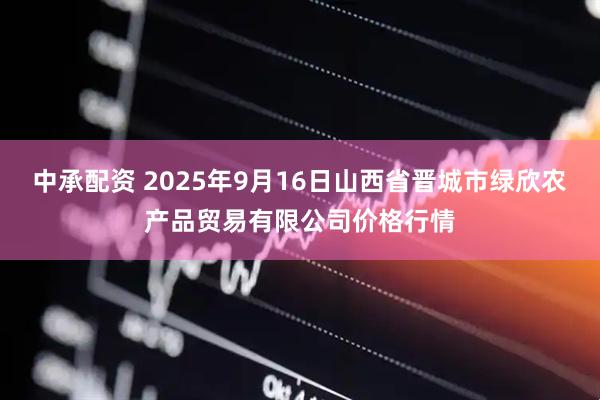 中承配资 2025年9月16日山西省晋城市绿欣农产品贸易有限公司价格行情