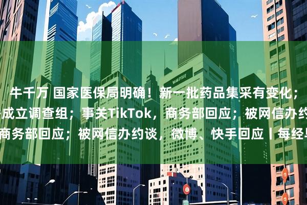 牛千万 国家医保局明确！新一批药品集采有变化；日喀则就蔡国强烟花秀成立调查组；事关TikTok，商务部回应；被网信办约谈，微博、快手回应丨每经早参