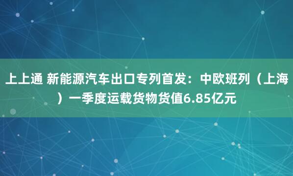 上上通 新能源汽车出口专列首发：中欧班列（上海）一季度运载货物货值6.85亿元