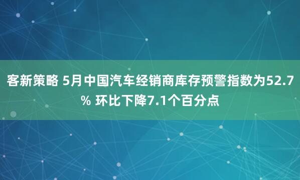 客新策略 5月中国汽车经销商库存预警指数为52.7% 环比下降7.1个百分点