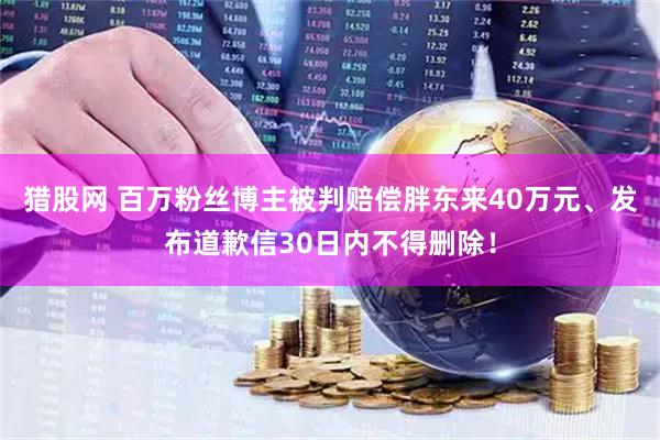 猎股网 百万粉丝博主被判赔偿胖东来40万元、发布道歉信30日内不得删除！