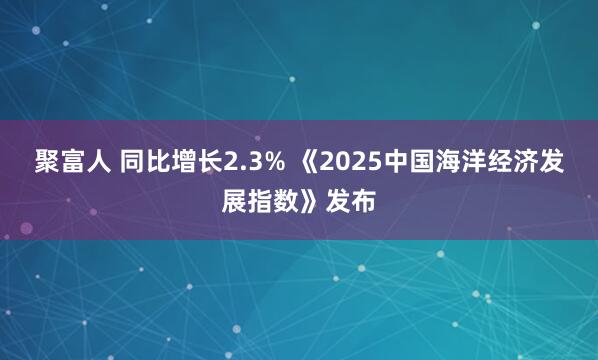 聚富人 同比增长2.3% 《2025中国海洋经济发展指数》发布