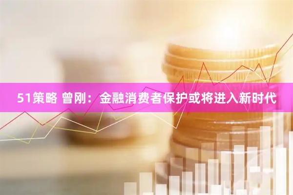 51策略 曾刚：金融消费者保护或将进入新时代