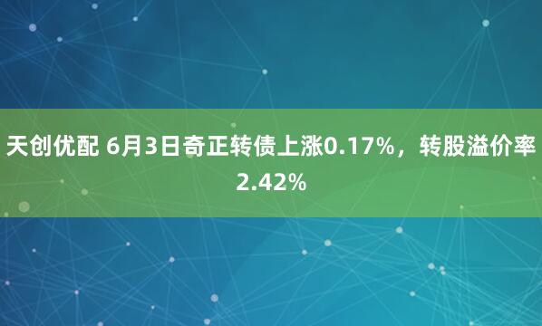 天创优配 6月3日奇正转债上涨0.17%，转股溢价率2.42%