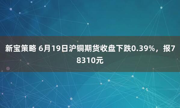 新宝策略 6月19日沪铜期货收盘下跌0.39%，报78310元