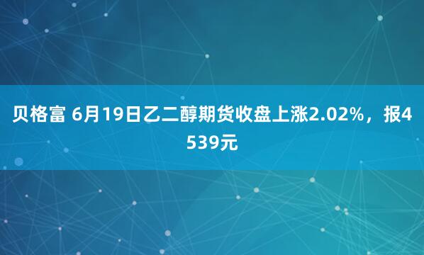 贝格富 6月19日乙二醇期货收盘上涨2.02%，报4539元