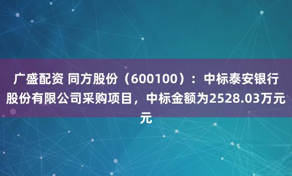 广盛配资 同方股份（600100）：中标泰安银行股份有限公司采购项目，中标金额为2528.03万元