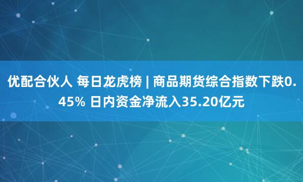 优配合伙人 每日龙虎榜 | 商品期货综合指数下跌0.45% 日内资金净流入35.20亿元