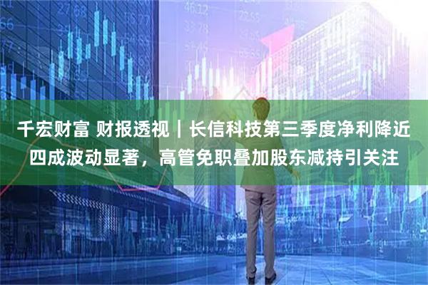 千宏财富 财报透视｜长信科技第三季度净利降近四成波动显著，高管免职叠加股东减持引关注