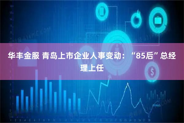 华丰金服 青岛上市企业人事变动：“85后”总经理上任