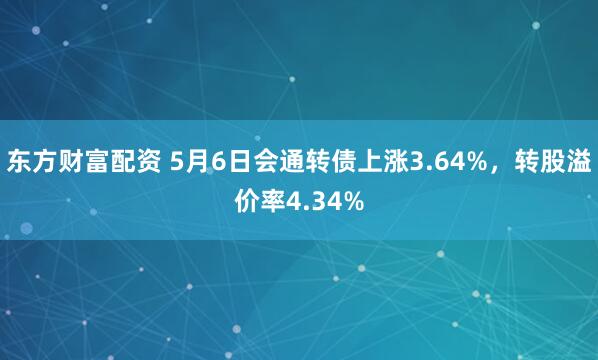 东方财富配资 5月6日会通转债上涨3.64%，转股溢价率4.34%