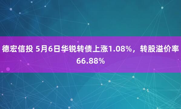 德宏信投 5月6日华锐转债上涨1.08%，转股溢价率66.88%