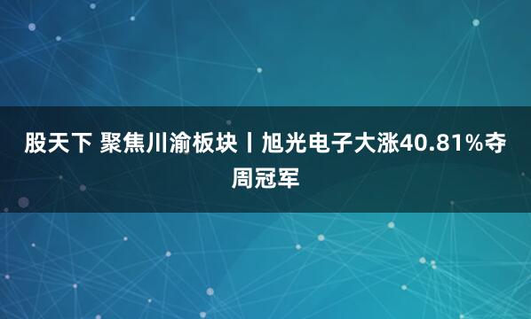 股天下 聚焦川渝板块丨旭光电子大涨40.81%夺周冠军