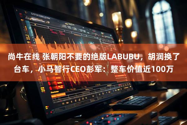 尚牛在线 张朝阳不要的绝版LABUBU，胡润换了台车，小马智行CEO彭军：整车价值近100万