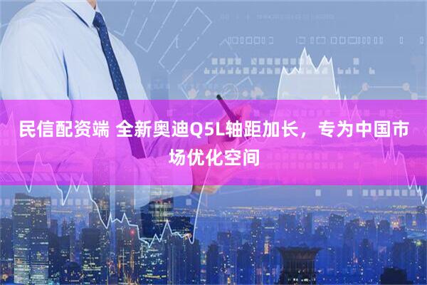 民信配资端 全新奥迪Q5L轴距加长，专为中国市场优化空间