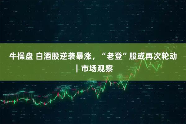 牛操盘 白酒股逆袭暴涨，“老登”股或再次轮动｜市场观察
