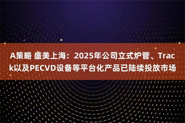 A策略 盛美上海：2025年公司立式炉管、Track以及PECVD设备等平台化产品已陆续投放市场