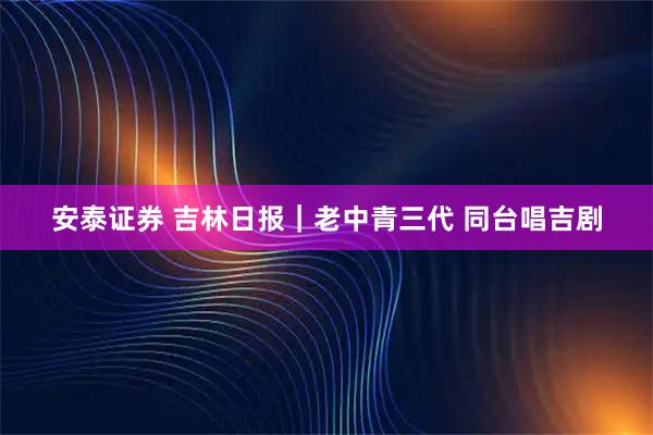 安泰证券 吉林日报｜老中青三代 同台唱吉剧
