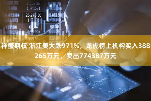 祥盛期权 浙江美大跌971%，龙虎榜上机构买入388265万元，卖出774387万元