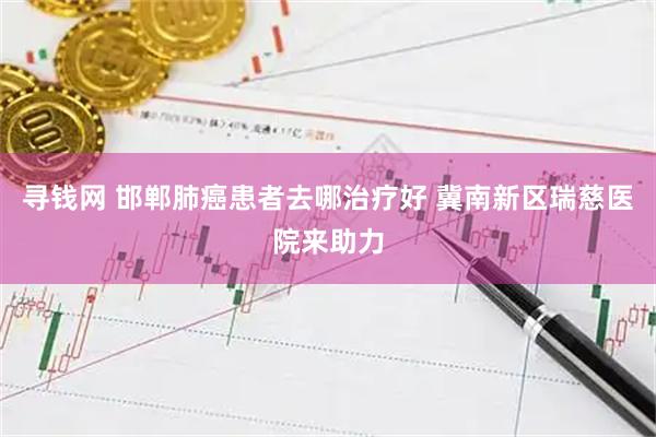 寻钱网 邯郸肺癌患者去哪治疗好 冀南新区瑞慈医院来助力