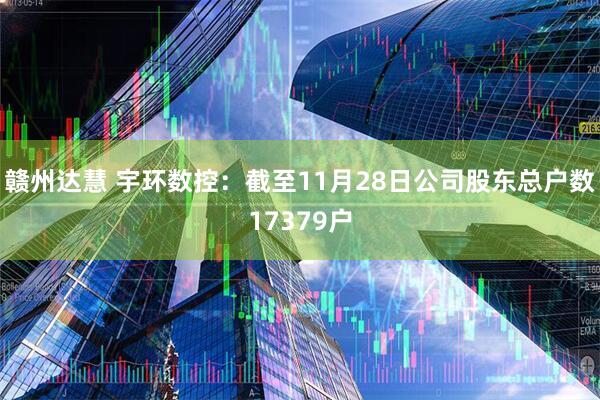 赣州达慧 宇环数控：截至11月28日公司股东总户数17379户
