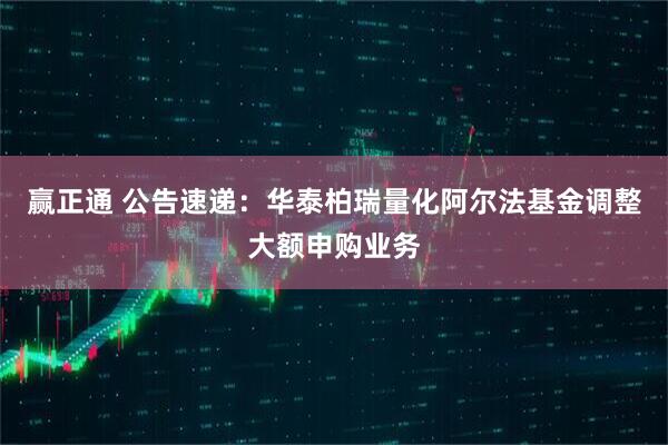 赢正通 公告速递：华泰柏瑞量化阿尔法基金调整大额申购业务