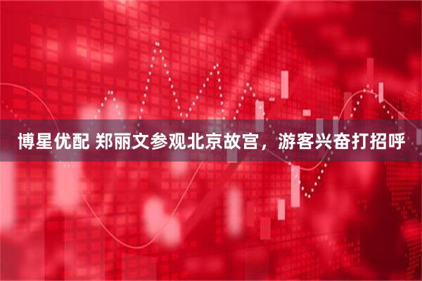 博星优配 郑丽文参观北京故宫，游客兴奋打招呼