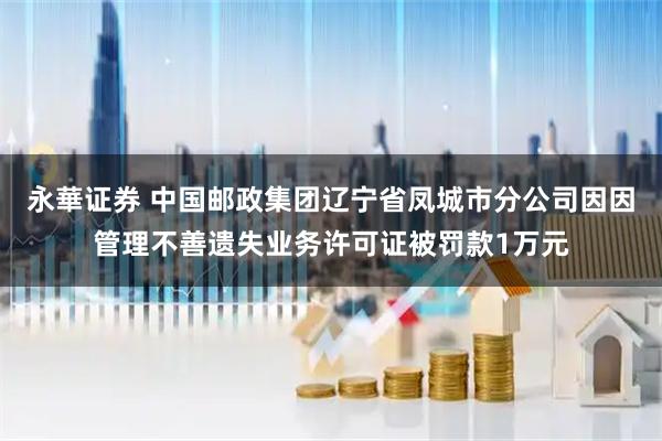 永華证券 中国邮政集团辽宁省凤城市分公司因因管理不善遗失业务许可证被罚款1万元